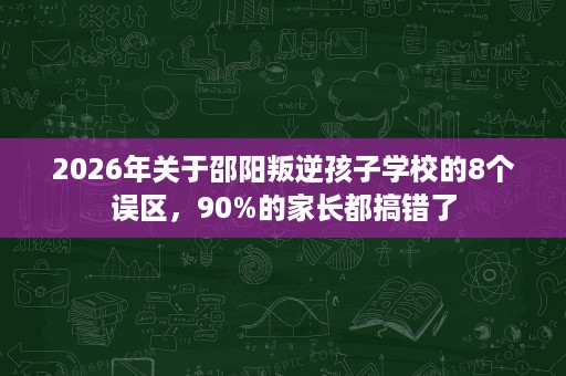 2026年关于邵阳叛逆孩子学校的8个误区,90%的家长都搞错了 2026年关于邵阳叛逆孩子学校的8个误区,90%的家长都搞错了