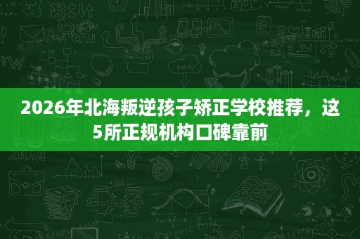 2026年北海叛逆孩子矫正学校推荐,这5所正规机构口碑靠前 2026年北海叛逆孩子矫正学校推荐,这5所正规机构口碑靠前
