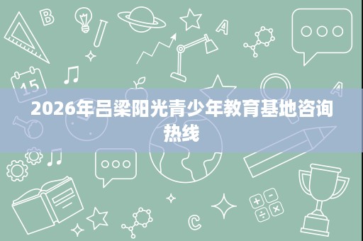 2026年吕梁阳光青少年教育基地咨询热线