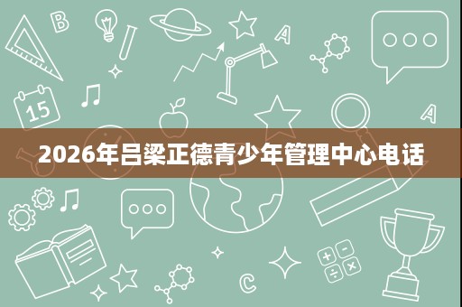 2026年吕梁正德青少年管理中心电话 2026年吕梁正德青少年管理中心电话