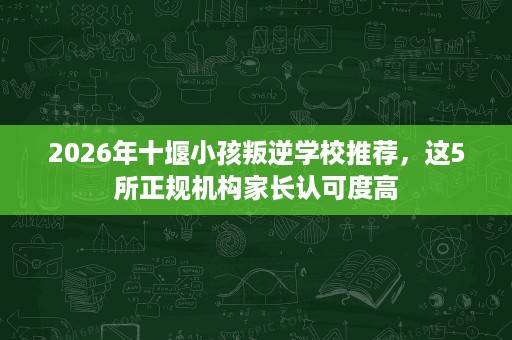 2026年十堰小孩叛逆学校推荐,这5所正规机构家长认可度高 2026年十堰小孩叛逆学校推荐,这5所正规机构家长认可度高