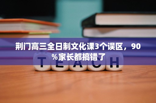 荆门高三全日制文化课3个误区,90%家长都搞错了 荆门高三全日制文化课3个误区,90%家长都搞错了
