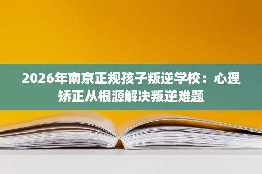 2026年南京正规孩子叛逆学校：心理矫正从根源解决叛逆难题