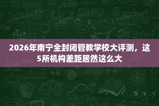 2026年南宁全封闭管教学校大评测,这5所机构差距居然这么大 2026年南宁全封闭管教学校大评测,这5所机构差距居然这么大