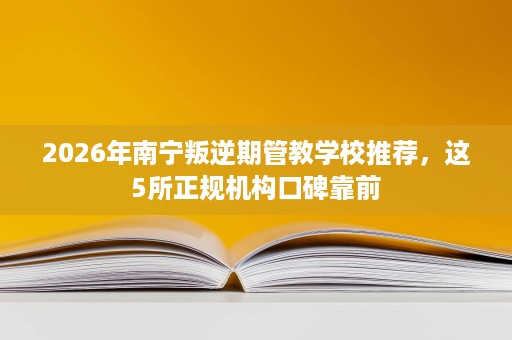 2026年南宁叛逆期管教学校推荐，这5所正规机构口碑靠前