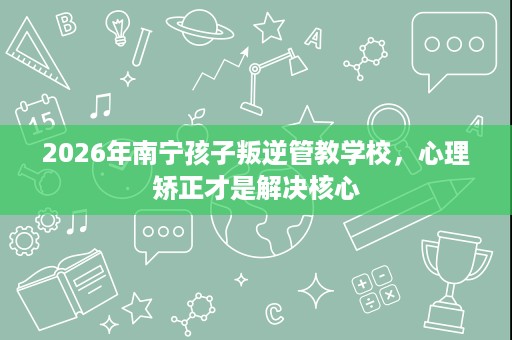 2026年南宁孩子叛逆管教学校,心理矫正才是解决核心 2026年南宁孩子叛逆管教学校,心理矫正才是解决核心