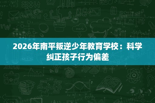 2026年南平叛逆少年教育学校:科学纠正孩子行为偏差 2026年南平叛逆少年教育学校:科学纠正孩子行为偏差