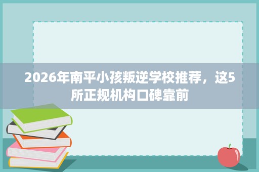 2026年南平小孩叛逆学校推荐,这5所正规机构口碑靠前 2026年南平小孩叛逆学校推荐,这5所正规机构口碑靠前