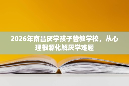 2026年南昌厌学孩子管教学校,从心理根源化解厌学难题 2026年南昌厌学孩子管教学校,从心理根源化解厌学难题