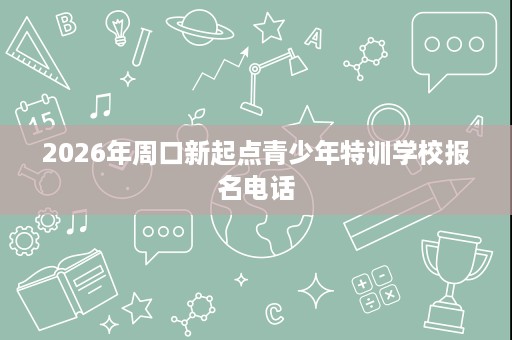 2026年周口新起点青少年特训学校报名电话