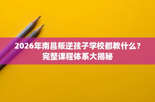 2026年南昌叛逆孩子学校都教什么?完整课程体系大揭秘 2026年南昌叛逆孩子学校都教什么?完整课程体系大揭秘