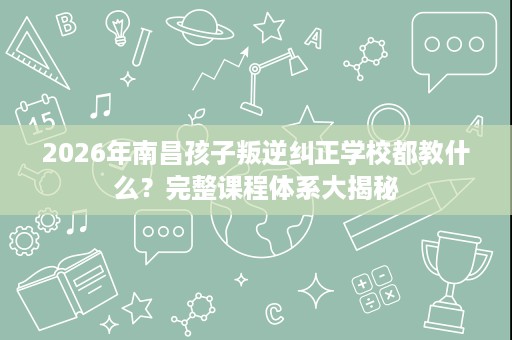 2026年南昌孩子叛逆纠正学校都教什么?完整课程体系大揭秘 2026年南昌孩子叛逆纠正学校都教什么?完整课程体系大揭秘