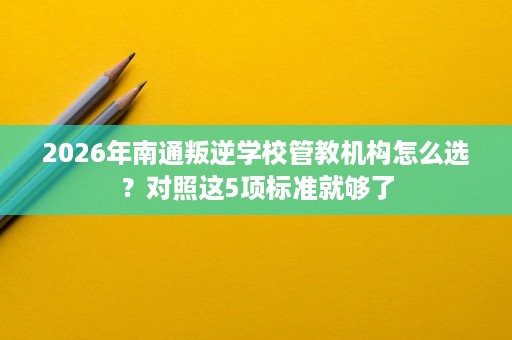 2026年南通叛逆学校管教机构怎么选?对照这5项标准就够了 2026年南通叛逆学校管教机构怎么选?对照这5项标准就够了