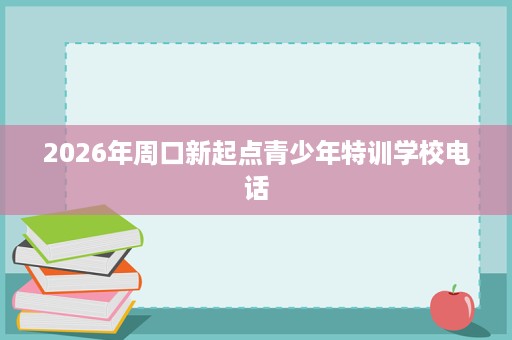2026年周口新起点青少年特训学校电话 2026年周口新起点青少年特训学校电话