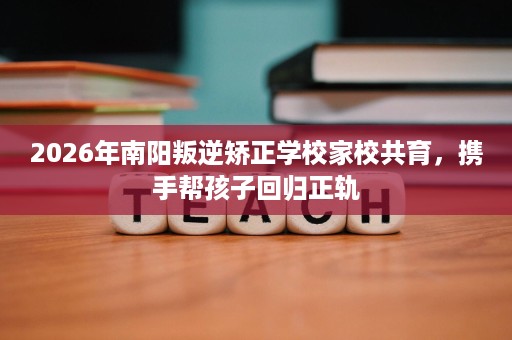 2026年南阳叛逆矫正学校家校共育，携手帮孩子回归正轨