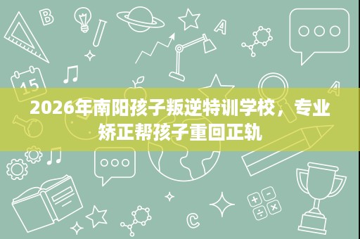 2026年南阳孩子叛逆特训学校,专业矫正帮孩子重回正轨 2026年南阳孩子叛逆特训学校,专业矫正帮孩子重回正轨