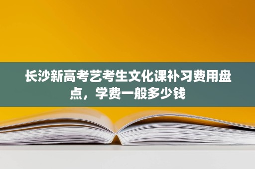 长沙新高考艺考生文化课补习费用盘点,学费一般多少钱 长沙新高考艺考生文化课补习费用盘点,学费一般多少钱