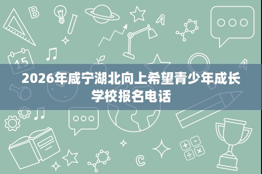 2026年咸宁湖北向上希望青少年成长学校报名电话 2026年咸宁湖北向上希望青少年成长学校报名电话