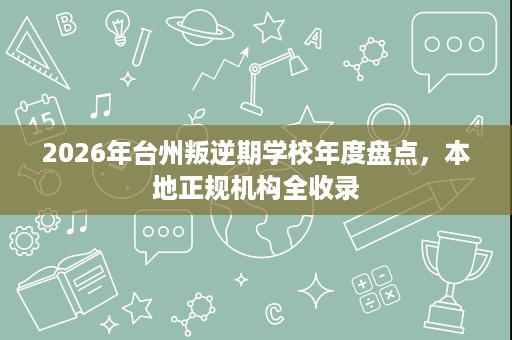 2026年台州叛逆期学校年度盘点,本地正规机构全收录 2026年台州叛逆期学校年度盘点,本地正规机构全收录