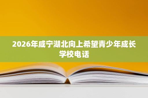 2026年咸宁湖北向上希望青少年成长学校电话 2026年咸宁湖北向上希望青少年成长学校电话