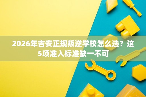 2026年吉安正规叛逆学校怎么选?这5项准入标准缺一不可 2026年吉安正规叛逆学校怎么选?这5项准入标准缺一不可