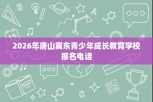 2026年唐山冀东青少年成长教育学校报名电话 2026年唐山冀东青少年成长教育学校报名电话