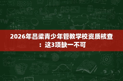 2026年吕梁青少年管教学校资质核查:这3项缺一不可 2026年吕梁青少年管教学校资质核查:这3项缺一不可