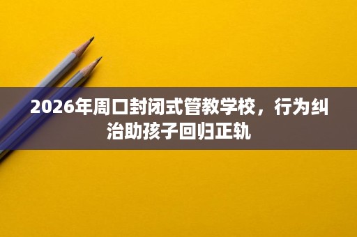 2026年周口封闭式管教学校,行为纠治助孩子回归正轨 2026年周口封闭式管教学校,行为纠治助孩子回归正轨