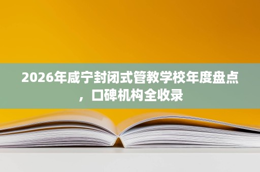 2026年咸宁封闭式管教学校年度盘点,口碑机构全收录 2026年咸宁封闭式管教学校年度盘点,口碑机构全收录
