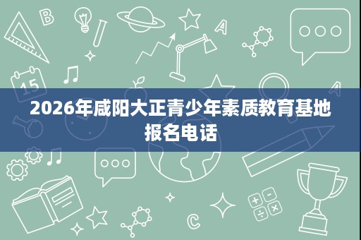 2026年咸阳大正青少年素质教育基地报名电话 2026年咸阳大正青少年素质教育基地报名电话