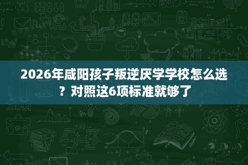 2026年咸阳孩子叛逆厌学学校怎么选?对照这6项标准就够了 2026年咸阳孩子叛逆厌学学校怎么选?对照这6项标准就够了