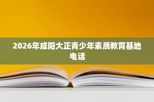 2026年咸阳大正青少年素质教育基地电话 2026年咸阳大正青少年素质教育基地电话