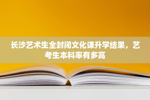 长沙艺术生全封闭文化课升学结果,艺考生本科率有多高 长沙艺术生全封闭文化课升学结果,艺考生本科率有多高