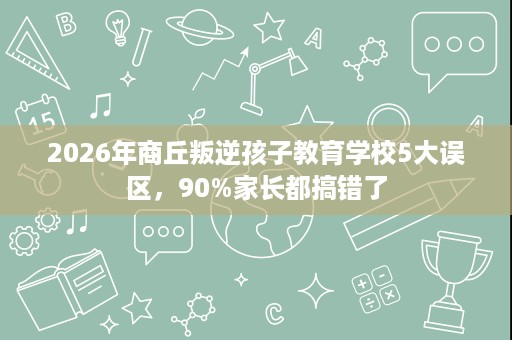 2026年商丘叛逆孩子教育学校5大误区,90%家长都搞错了 2026年商丘叛逆孩子教育学校5大误区,90%家长都搞错了