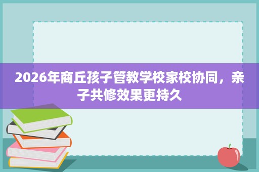 2026年商丘孩子管教学校家校协同,亲子共修效果更持久 2026年商丘孩子管教学校家校协同,亲子共修效果更持久