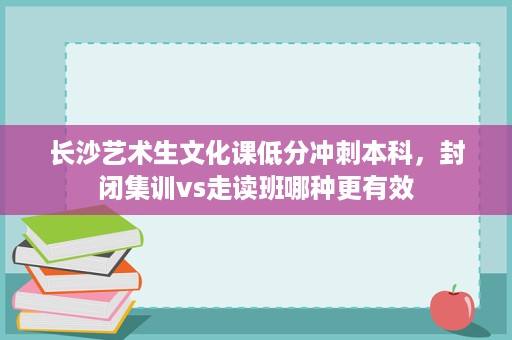 长沙艺术生文化课低分冲刺本科，封闭集训vs走读班哪种更有效