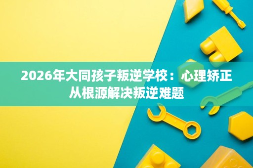 2026年大同孩子叛逆学校:心理矫正从根源解决叛逆难题 2026年大同孩子叛逆学校:心理矫正从根源解决叛逆难题