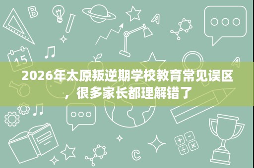 2026年太原叛逆期学校教育常见误区,很多家长都理解错了 2026年太原叛逆期学校教育常见误区,很多家长都理解错了