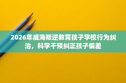 2026年威海叛逆教育孩子学校行为纠治,科学干预纠正孩子偏差 2026年威海叛逆教育孩子学校行为纠治,科学干预纠正孩子偏差