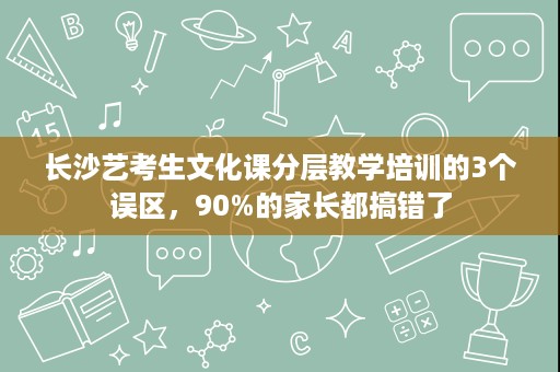 长沙艺考生文化课分层教学培训的3个误区,90%的家长都搞错了 长沙艺考生文化课分层教学培训的3个误区,90%的家长都搞错了
