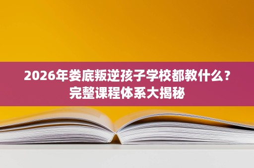 2026年娄底叛逆孩子学校都教什么?完整课程体系大揭秘 2026年娄底叛逆孩子学校都教什么?完整课程体系大揭秘