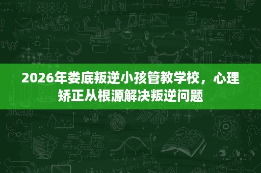 2026年娄底叛逆小孩管教学校，心理矫正从根源解决叛逆问题