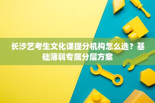 长沙艺考生文化课提分机构怎么选？基础薄弱专属分层方案