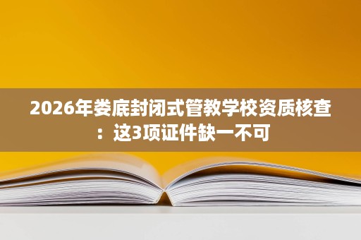 2026年娄底封闭式管教学校资质核查:这3项证件缺一不可 2026年娄底封闭式管教学校资质核查:这3项证件缺一不可