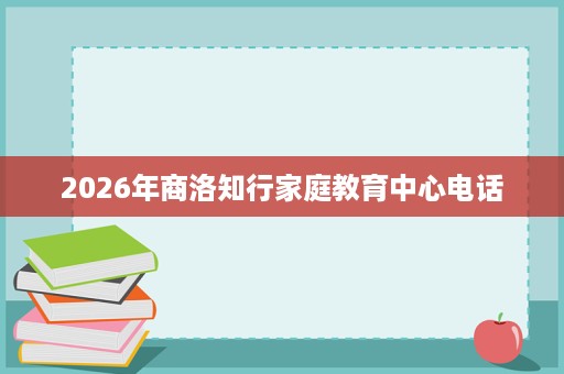 2026年商洛知行家庭教育中心电话 2026年商洛知行家庭教育中心电话