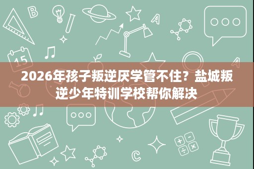 2026年孩子叛逆厌学管不住?盐城叛逆少年特训学校帮你解决 2026年孩子叛逆厌学管不住?盐城叛逆少年特训学校帮你解决