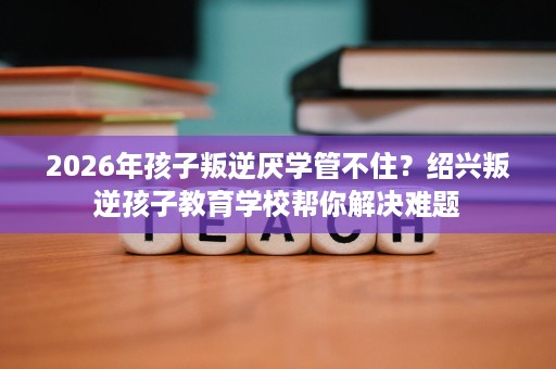 2026年孩子叛逆厌学管不住?绍兴叛逆孩子教育学校帮你解决难题 2026年孩子叛逆厌学管不住?绍兴叛逆孩子教育学校帮你解决难题