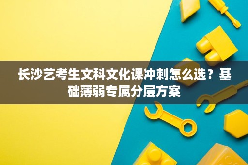 长沙艺考生文科文化课冲刺怎么选?基础薄弱专属分层方案 长沙艺考生文科文化课冲刺怎么选?基础薄弱专属分层方案