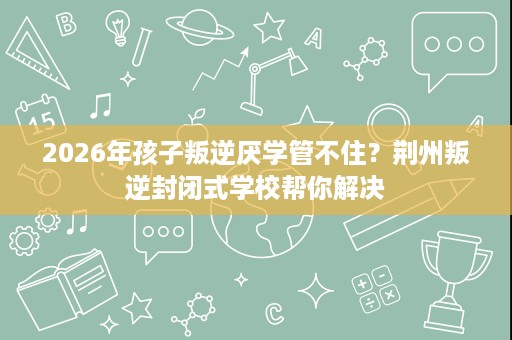 2026年孩子叛逆厌学管不住？荆州叛逆封闭式学校帮你解决