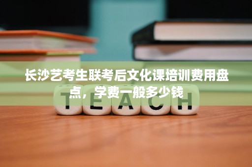 长沙艺考生联考后文化课培训费用盘点,学费一般多少钱 长沙艺考生联考后文化课培训费用盘点,学费一般多少钱